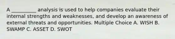 A __________ analysis is used to help companies evaluate their internal strengths and weaknesses, and develop an awareness of external threats and opportunities. Multiple Choice A. WISH B. SWAMP C. ASSET D. SWOT