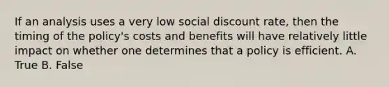 If an analysis uses a very low social discount rate, then the timing of the policy's costs and benefits will have relatively little impact on whether one determines that a policy is efficient. A. True B. False