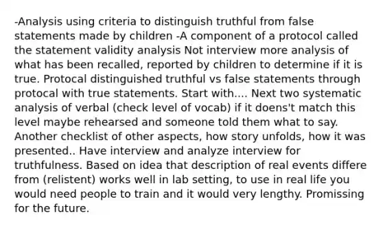 -Analysis using criteria to distinguish truthful from false statements made by children -A component of a protocol called the statement validity analysis Not interview more analysis of what has been recalled, reported by children to determine if it is true. Protocal distinguished truthful vs false statements through protocal with true statements. Start with.... Next two systematic analysis of verbal (check level of vocab) if it doens't match this level maybe rehearsed and someone told them what to say. Another checklist of other aspects, how story unfolds, how it was presented.. Have interview and analyze interview for truthfulness. Based on idea that description of real events differe from (relistent) works well in lab setting, to use in real life you would need people to train and it would very lengthy. Promissing for the future.