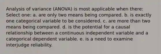 Analysis of variance (ANOVA) is most applicable when there: Select one: a. are only two means being compared. b. is exactly one categorical variable to be considered. c. are more than two means being compared. d. is the potential for a causal relationship between a continuous independent variable and a categorical dependent variable. e. is a need to examine interjudge reliability.