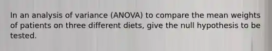 In an analysis of variance (ANOVA) to compare the mean weights of patients on three different diets, give the null hypothesis to be tested.