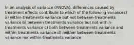 In an analysis of variance (ANOVA), differences caused by treatment effects contribute to which of the following variances? a) within-treatments variance but not between-treatments variance b) between-treatments variance but not within-treatments variance c) both between-treatments variance and within-treatments variance d) neither between-treatments variance nor within-treatments variance