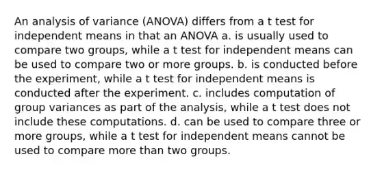 An analysis of variance (ANOVA) differs from a t test for independent means in that an ANOVA a. is usually used to compare two groups, while a t test for independent means can be used to compare two or more groups. b. is conducted before the experiment, while a t test for independent means is conducted after the experiment. c. includes computation of group variances as part of the analysis, while a t test does not include these computations. d. can be used to compare three or more groups, while a t test for independent means cannot be used to compare more than two groups.