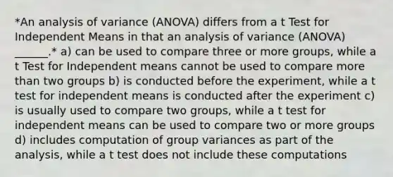 *An analysis of variance (ANOVA) differs from a t Test for Independent Means in that an analysis of variance (ANOVA) ______.* a) can be used to compare three or more groups, while a t Test for Independent means cannot be used to compare more than two groups b) is conducted before the experiment, while a t test for independent means is conducted after the experiment c) is usually used to compare two groups, while a t test for independent means can be used to compare two or more groups d) includes computation of group variances as part of the analysis, while a t test does not include these computations