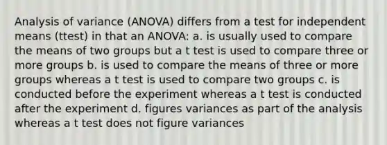 Analysis of variance (ANOVA) differs from a test for independent means (ttest) in that an ANOVA: a. is usually used to compare the means of two groups but a t test is used to compare three or more groups b. is used to compare the means of three or more groups whereas a t test is used to compare two groups c. is conducted before the experiment whereas a t test is conducted after the experiment d. figures variances as part of the analysis whereas a t test does not figure variances