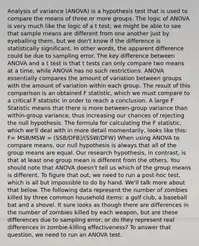 Analysis of variance (ANOVA) is a hypothesis test that is used to compare the means of three or more groups. The logic of ANOVA is very much like the logic of a t test; we might be able to see that sample means are different from one another just by eyeballing them, but we don't know if the difference is statistically significant. In other words, the apparent difference could be due to sampling error. The key difference between ANOVA and a t test is that t tests can only compare two means at a time, while ANOVA has no such restrictions. ANOVA essentially compares the amount of variation between groups with the amount of variation within each group. The result of this comparison is an obtained F statistic, which we must compare to a critical F statistic in order to reach a conclusion. A large F Statistic means that there is more between-group variance than within-group variance, thus increasing our chances of rejecting the null hypothesis. The formula for calculating the F statistic, which we'll deal with in more detail momentarily, looks like this: F= MSB/MSW = (SSB/DFB)/(SSW/DFW) When using ANOVA to compare means, our null hypothesis is always that all of the group means are equal. Our research hypothesis, in contrast, is that at least one group mean is different from the others. You should note that ANOVA doesn't tell us which of the group means is different. To figure that out, we need to run a post-hoc test, which is all but impossible to do by hand. We'll talk more about that below. The following data represent the number of zombies killed by three common household items: a golf club, a baseball bat and a shovel. It sure looks as though there are differences in the number of zombies killed by each weapon, but are these differences due to sampling error, or do they represent real differences in zombie-killing effectiveness? To answer that question, we need to run an ANOVA test.