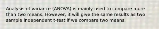 Analysis of variance (ANOVA) is mainly used to compare more than two means. However, it will give the same results as two sample independent t-test if we compare two means.