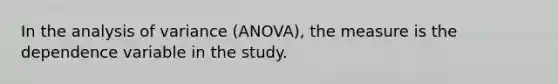 In the analysis of variance (ANOVA), the measure is the dependence variable in the study.