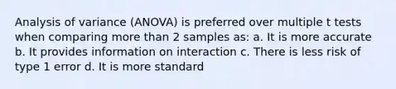 Analysis of variance (ANOVA) is preferred over multiple t tests when comparing more than 2 samples as: a. It is more accurate b. It provides information on interaction c. There is less risk of type 1 error d. It is more standard