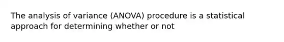 The analysis of variance (ANOVA) procedure is a statistical approach for determining whether or not