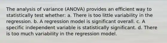 The analysis of variance (ANOVA) provides an efficient way to statistically test whether: a. There is too little variability in the regression. b. A regression model is significant overall. c. A specific independent variable is statistically significant. d. There is too much variability in the regression model.