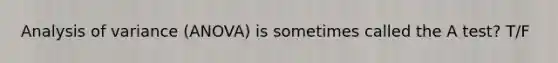 Analysis of variance (ANOVA) is sometimes called the A test? T/F