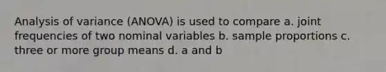 Analysis of variance (ANOVA) is used to compare a. joint frequencies of two nominal variables b. sample proportions c. three or more group means d. a and b