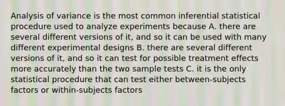 Analysis of variance is the most common inferential statistical procedure used to analyze experiments because A. there are several different versions of it, and so it can be used with many different experimental designs B. there are several different versions of it, and so it can test for possible treatment effects more accurately than the two sample tests C. it is the only statistical procedure that can test either between-subjects factors or within-subjects factors