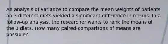 An analysis of variance to compare the mean weights of patients on 3 different diets yielded a significant difference in means. In a follow-up analysis, the researcher wants to rank the means of the 3 diets. How many paired-comparisons of means are possible?