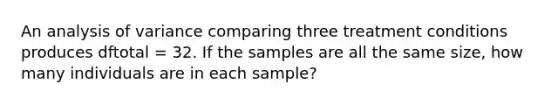 An analysis of variance comparing three treatment conditions produces dftotal = 32. If the samples are all the same size, how many individuals are in each sample?