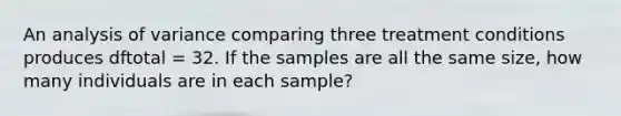 An analysis of variance comparing three treatment conditions produces dftotal = 32. If the samples are all the same size, how many individuals are in each sample?​