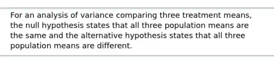 For an analysis of variance comparing three treatment means, the null hypothesis states that all three population means are the same and the alternative hypothesis states that all three population means are different.