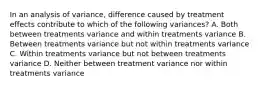 In an analysis of variance, difference caused by treatment effects contribute to which of the following variances? A. Both between treatments variance and within treatments variance B. Between treatments variance but not within treatments variance C. Within treatments variance but not between treatments variance D. Neither between treatment variance nor within treatments variance