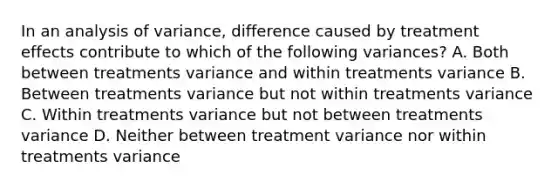 In an analysis of variance, difference caused by treatment effects contribute to which of the following variances? A. Both between treatments variance and within treatments variance B. Between treatments variance but not within treatments variance C. Within treatments variance but not between treatments variance D. Neither between treatment variance nor within treatments variance