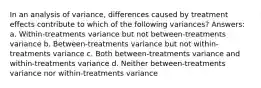 In an analysis of variance, differences caused by treatment effects contribute to which of the following variances? Answers: a. Within-treatments variance but not between-treatments variance b. Between-treatments variance but not within-treatments variance c. Both between-treatments variance and within-treatments variance d. Neither between-treatments variance nor within-treatments variance