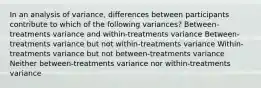 In an analysis of variance, differences between participants contribute to which of the following variances? Between-treatments variance and within-treatments variance Between-treatments variance but not within-treatments variance Within-treatments variance but not between-treatments variance Neither between-treatments variance nor within-treatments variance