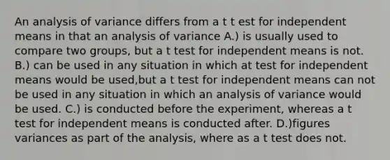 An analysis of variance differs from a t t est for independent means in that an analysis of variance A.) is usually used to compare two groups, but a t test for independent means is not. B.) can be used in any situation in which at test for independent means would be used,but a t test for independent means can not be used in any situation in which an analysis of variance would be used. C.) is conducted before the experiment, whereas a t test for independent means is conducted after. D.)figures variances as part of the analysis, where as a t test does not.