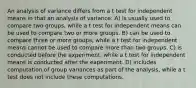 An analysis of variance differs from a t test for independent means in that an analysis of variance: A) is usually used to compare two groups, while a t test for independent means can be used to compare two or more groups. B) can be used to compare three or more groups, while a t test for independent means cannot be used to compare more than two groups. C) is conducted before the experiment, while a t test for independent means is conducted after the experiment. D) includes computation of group variances as part of the analysis, while a t test does not include these computations.