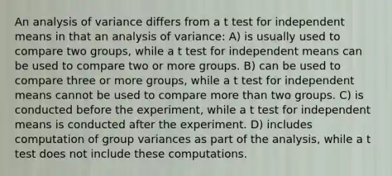 An analysis of variance differs from a t test for independent means in that an analysis of variance: A) is usually used to compare two groups, while a t test for independent means can be used to compare two or more groups. B) can be used to compare three or more groups, while a t test for independent means cannot be used to compare more than two groups. C) is conducted before the experiment, while a t test for independent means is conducted after the experiment. D) includes computation of group variances as part of the analysis, while a t test does not include these computations.