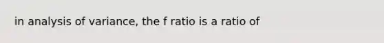 in analysis of variance, the f ratio is a ratio of