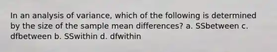 In an analysis of variance, which of the following is determined by the size of the sample mean differences? a. SSbetween c. dfbetween b. SSwithin d. dfwithin