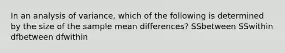 In an analysis of variance, which of the following is determined by the size of the sample mean differences? SSbetween SSwithin dfbetween dfwithin