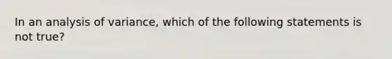 In an analysis of variance, which of the following statements is not true?