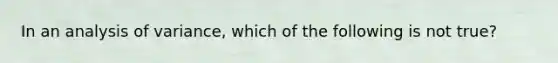 In an analysis of variance, which of the following is not true?