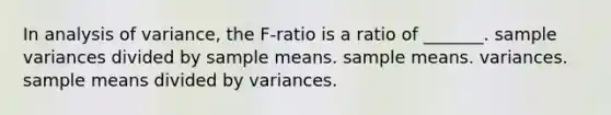 In analysis of variance, the F-ratio is a ratio of _______. sample variances divided by sample means. sample means. variances. sample means divided by variances.