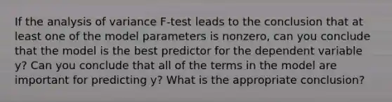 If the analysis of variance​ F-test leads to the conclusion that at least one of the model parameters is​ nonzero, can you conclude that the model is the best predictor for the dependent variable​ y? Can you conclude that all of the terms in the model are important for predicting​ y? What is the appropriate​ conclusion?