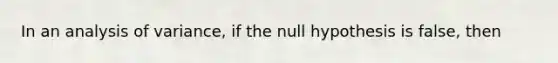 In an analysis of variance, if the null hypothesis is false, then