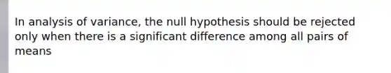 In analysis of variance, the null hypothesis should be rejected only when there is a significant difference among all pairs of means