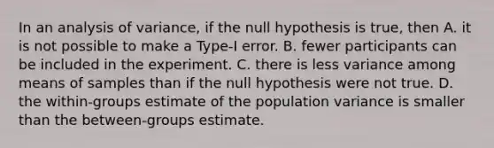 In an analysis of variance, if the null hypothesis is true, then A. it is not possible to make a Type-I error. B. fewer participants can be included in the experiment. C. there is less variance among means of samples than if the null hypothesis were not true. D. the within-groups estimate of the population variance is smaller than the between-groups estimate.