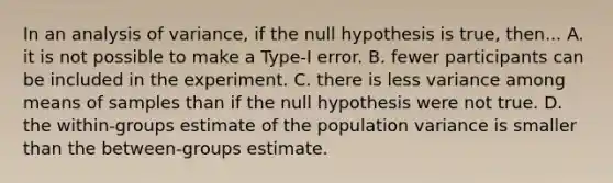 In an analysis of variance, if the null hypothesis is true, then... A. it is not possible to make a Type-I error. B. fewer participants can be included in the experiment. C. there is less variance among means of samples than if the null hypothesis were not true. D. the within-groups estimate of the population variance is smaller than the between-groups estimate.