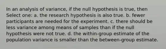 In an analysis of variance, if the null hypothesis is true, then Select one: a. the research hypothesis is also true. b. fewer participants are needed for the experiment. c. there should be less variance among means of samples than if the null hypothesis were not true. d. the within-group estimate of the population variance is smaller than the between-group estimate.