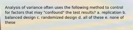 Analysis of variance often uses the following method to control for factors that may "confound" the test results? a. replication b. balanced design c. randomized design d. all of these e. none of these