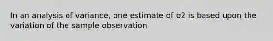 In an analysis of variance, one estimate of σ2 is based upon the variation of the sample observation