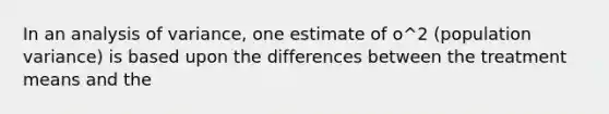 In an analysis of variance, one estimate of o^2 (population variance) is based upon the differences between the treatment means and the