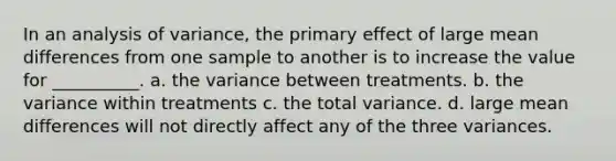 In an analysis of variance, the primary effect of large mean differences from one sample to another is to increase the value for __________. a. the variance between treatments. b. the variance within treatments c. the total variance. d. large mean differences will not directly affect any of the three variances.