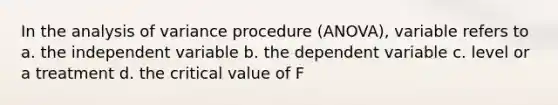 In the analysis of variance procedure (ANOVA), variable refers to a. the independent variable b. the dependent variable c. level or a treatment d. the critical value of F