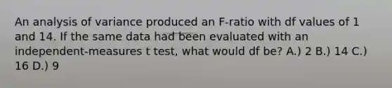 An analysis of variance produced an F-ratio with df values of 1 and 14. If the same data had been evaluated with an independent-measures t test, what would df be? A.) 2 B.) 14 C.) 16 D.) 9