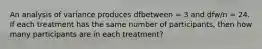 An analysis of variance produces dfbetween = 3 and dfw/n = 24. If each treatment has the same number of participants, then how many participants are in each treatment?