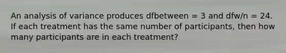 An analysis of variance produces dfbetween = 3 and dfw/n = 24. If each treatment has the same number of participants, then how many participants are in each treatment?