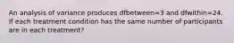 An analysis of variance produces dfbetween=3 and dfwithin=24. If each treatment condition has the same number of participants are in each treatment?